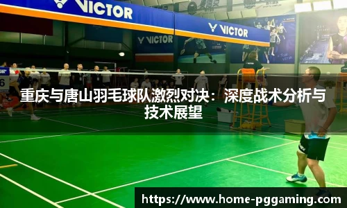 重庆与唐山羽毛球队激烈对决:深度战术分析与技术展望